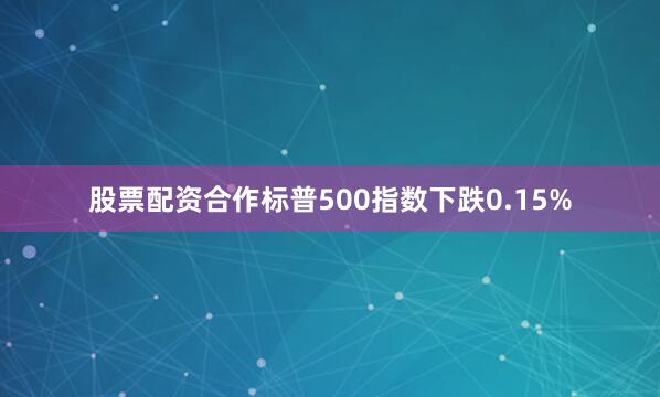 股票配资合作标普500指数下跌0.15%