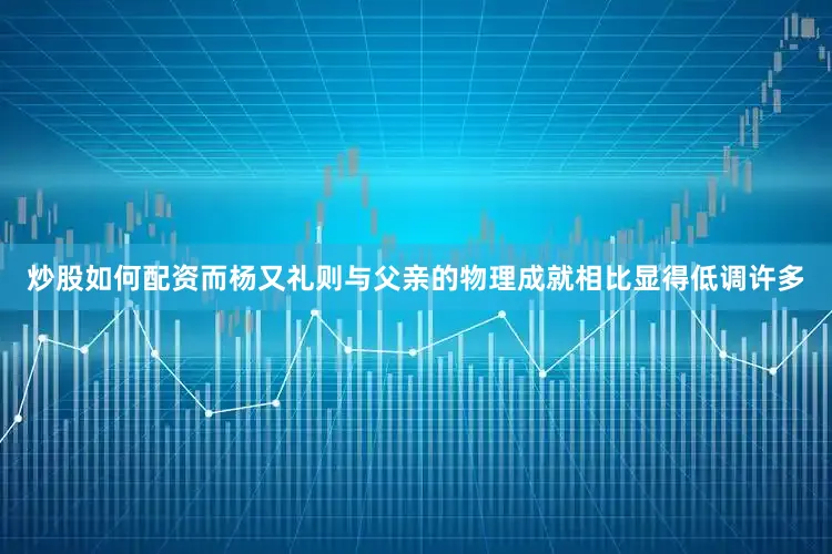炒股如何配资而杨又礼则与父亲的物理成就相比显得低调许多