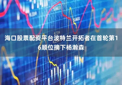 海口股票配资平台波特兰开拓者在首轮第16顺位摘下杨瀚森