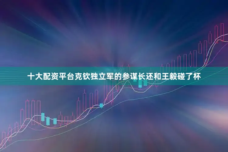 十大配资平台克钦独立军的参谋长还和王毅碰了杯