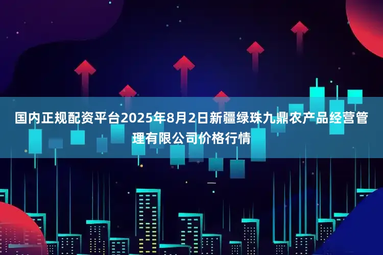 国内正规配资平台2025年8月2日新疆绿珠九鼎农产品经营管理有限公司价格行情