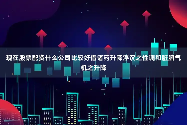 现在股票配资什么公司比较好借诸药升降浮沉之性调和脏腑气机之升降