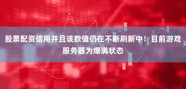 股票配资信用并且该数值仍在不断刷新中！目前游戏服务器为爆满状态