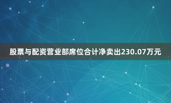 股票与配资营业部席位合计净卖出230.07万元