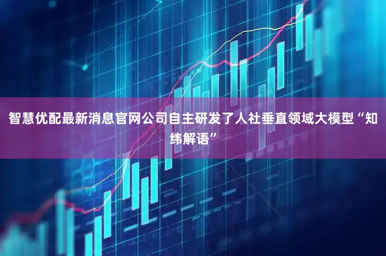 智慧优配最新消息官网公司自主研发了人社垂直领域大模型“知纬解语”