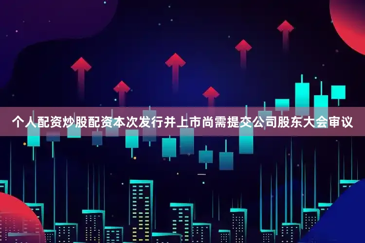 个人配资炒股配资本次发行并上市尚需提交公司股东大会审议