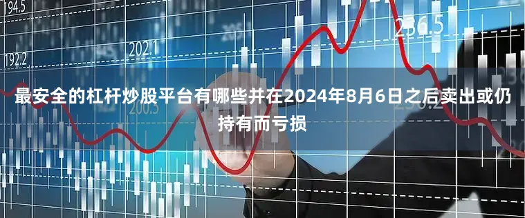 最安全的杠杆炒股平台有哪些并在2024年8月6日之后卖出或仍持有而亏损
