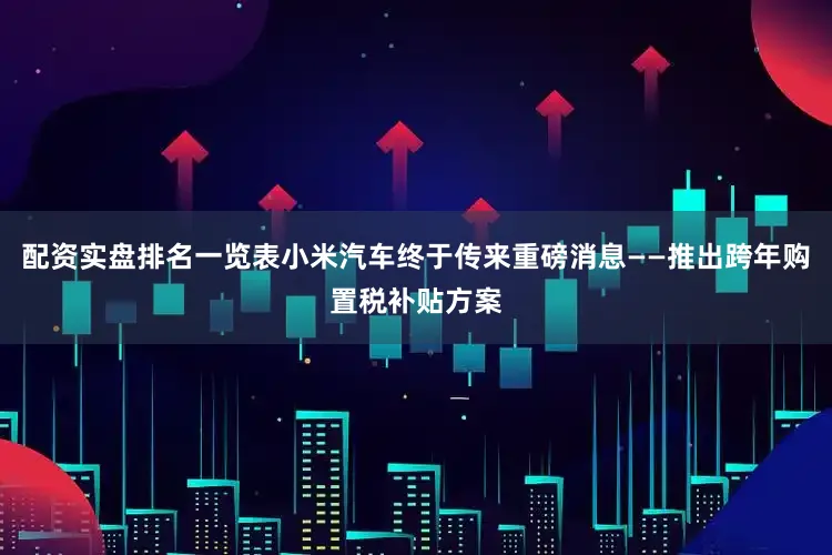配资实盘排名一览表小米汽车终于传来重磅消息——推出跨年购置税补贴方案