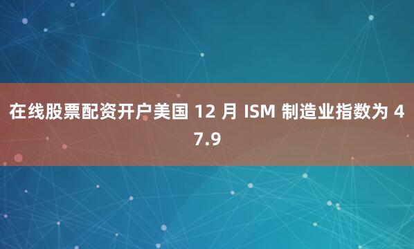在线股票配资开户美国 12 月 ISM 制造业指数为 47.9