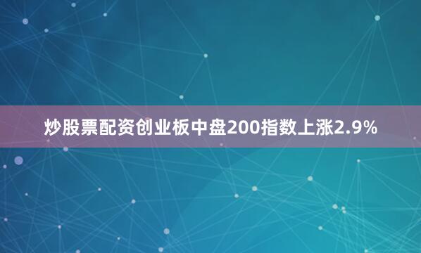 炒股票配资创业板中盘200指数上涨2.9%