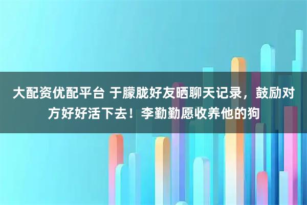 大配资优配平台 于朦胧好友晒聊天记录，鼓励对方好好活下去！李勤勤愿收养他的狗