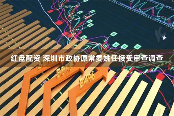 红盘配资 深圳市政协原常委姚任接受审查调查
