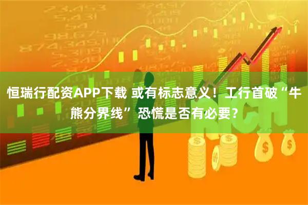 恒瑞行配资APP下载 或有标志意义！工行首破“牛熊分界线” 恐慌是否有必要？