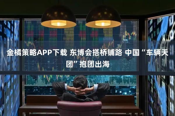 金橘策略APP下载 东博会搭桥铺路 中国“车辆天团”抱团出海