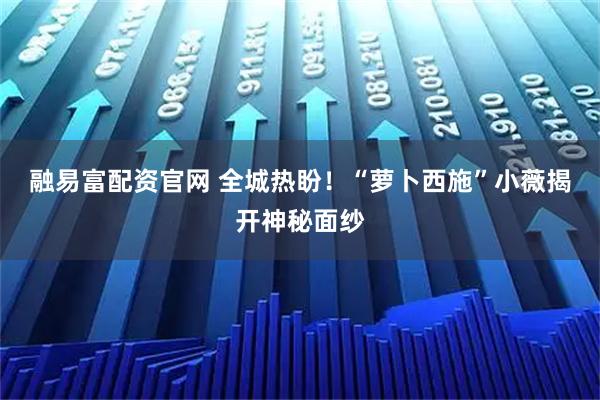 融易富配资官网 全城热盼！“萝卜西施”小薇揭开神秘面纱