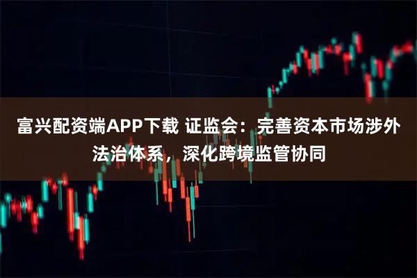 富兴配资端APP下载 证监会：完善资本市场涉外法治体系，深化跨境监管协同