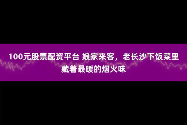 100元股票配资平台 娘家来客，老长沙下饭菜里藏着最暖的烟火味
