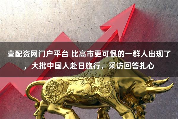 壹配资网门户平台 比高市更可恨的一群人出现了，大批中国人赴日旅行，采访回答扎心