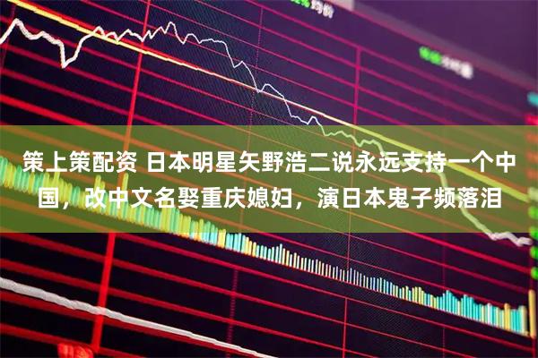 策上策配资 日本明星矢野浩二说永远支持一个中国，改中文名娶重庆媳妇，演日本鬼子频落泪