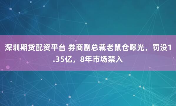 深圳期货配资平台 券商副总裁老鼠仓曝光，罚没1.35亿，8年市场禁入