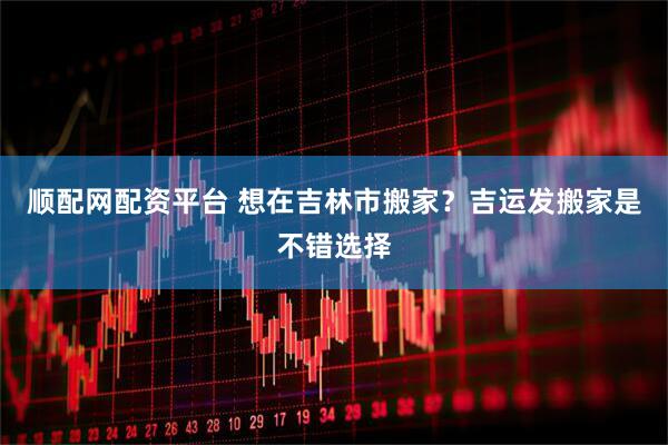 顺配网配资平台 想在吉林市搬家？吉运发搬家是不错选择