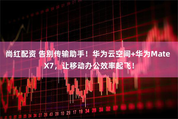 尚红配资 告别传输助手！华为云空间+华为Mate X7，让移动办公效率起飞！