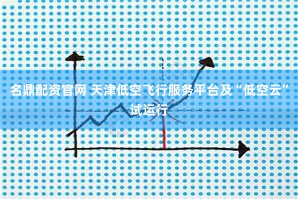 名鼎配资官网 天津低空飞行服务平台及“低空云”试运行