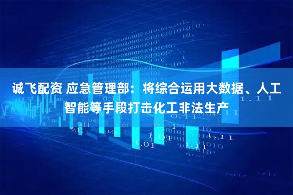 诚飞配资 应急管理部：将综合运用大数据、人工智能等手段打击化工非法生产