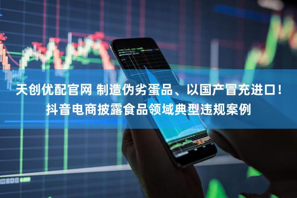 天创优配官网 制造伪劣蛋品、以国产冒充进口！抖音电商披露食品领域典型违规案例