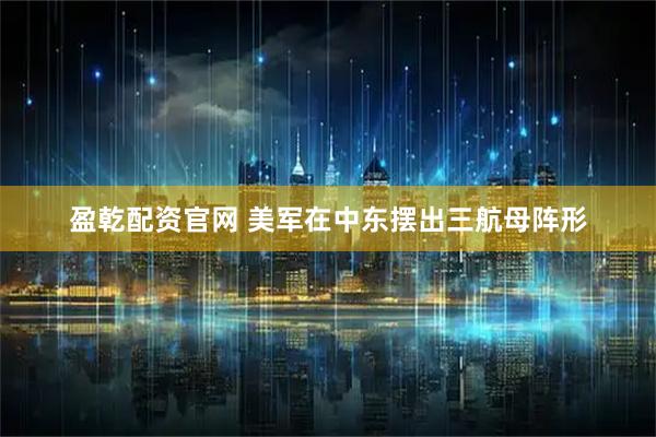 盈乾配资官网 美军在中东摆出三航母阵形