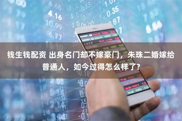 钱生钱配资 出身名门却不嫁豪门，朱珠二婚嫁给普通人，如今过得怎么样了?