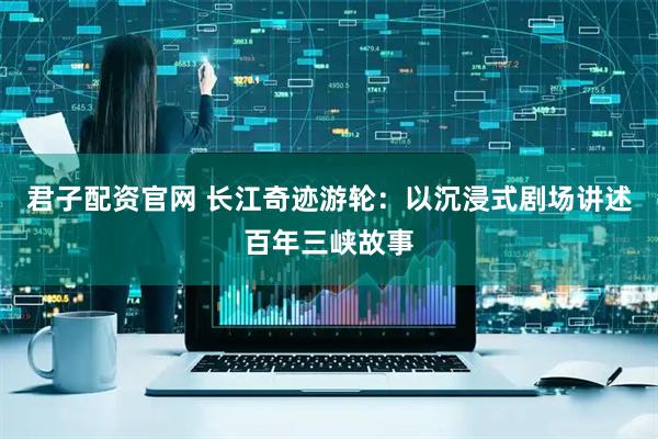 君子配资官网 长江奇迹游轮：以沉浸式剧场讲述百年三峡故事