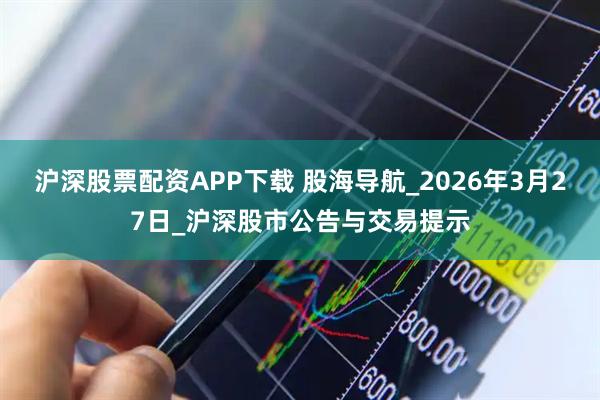 沪深股票配资APP下载 股海导航_2026年3月27日_沪深股市公告与交易提示