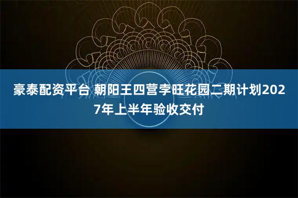 豪泰配资平台 朝阳王四营孛旺花园二期计划2027年上半年验收交付