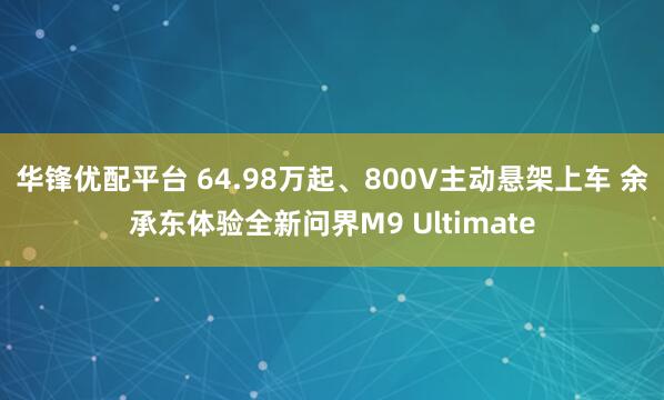 华锋优配平台 64.98万起、800V主动悬架上车 余承东体验全新问界M9 Ultimate