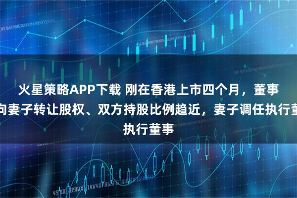 火星策略APP下载 刚在香港上市四个月，董事长向妻子转让股权、双方持股比例趋近，妻子调任执行董事